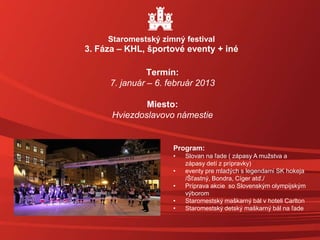 Termín:
7. január – 6. február 2013
Miesto:
Hviezdoslavovo námestie
Staromestský zimný festival
3. Fáza – KHL, športové eventy + iné
Program:
• Slovan na ľade ( zápasy A mužstva a
zápasy detí z prípravky)
• eventy pre mladých s legendami SK hokeja
/Šťastný, Bondra, Cíger atď./
• Príprava akcie so Slovenským olympijským
výborom
• Staromestský maškarný bál v hoteli Carlton
• Staromestský detský maškarný bál na ľade
 
