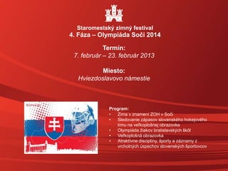 Staromestský zimný festival
4. Fáza – Olympiáda Soči 2014
Termín:
7. február – 23. február 2013
Miesto:
Hviezdoslavovo námestie
Program:
• Zima v znamení ZOH v Soči
• Sledovanie zápasov slovenského hokejového
tímu na veľkoplošnej obrazovke
• Olympiáda žiakov bratislavských škôl
• Veľkoplošná obrazovka
• Atraktívne disciplíny, športy a záznamy z
vrcholných úspechov slovenských športovcov
 