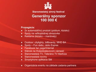 Propagácia:
 2x automobil/iný produkt (pódium, klzisko)
 Spoty na veľkoplošnej obrazovke
 Reklama (klzisko – mantinely)
 Outdoor: citylighty, billboardy, MHD BA
 Spoty – Fun rádio, rádio Expres
 Facebook fan page/Internet
 Stánok na Hviezdoslavovom námestí
 Staromestská TV, Teleráno TV Markíza
 Staromestské noviny
 Smartphone aplikácia SM
 Organizácia eventu na základe zadania partnera
Generálny sponzor
100 000 €
Staromestský zimný festival
 