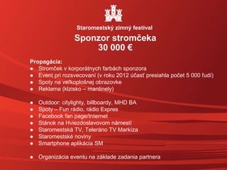 Propagácia:
 Stromček v korporátnych farbách sponzora
 Event pri rozsvecovaní (v roku 2012 účasť presiahla počet 5 000 ľudí)
 Spoty na veľkoplošnej obrazovke
 Reklama (klzisko – mantinely)
 Outdoor: citylighty, billboardy, MHD BA
 Spoty – Fun rádio, rádio Expres
 Facebook fan page/Internet
 Stánok na Hviezdoslavovom námestí
 Staromestská TV, Teleráno TV Markíza
 Staromestské noviny
 Smartphone aplikácia SM
 Organizácia eventu na základe zadania partnera
Sponzor stromčeka
30 000 €
Staromestský zimný festival
 