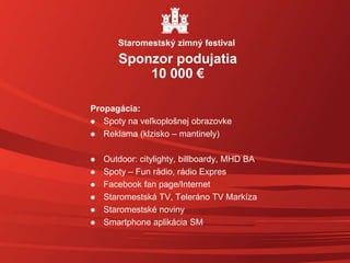 Propagácia:
 Spoty na veľkoplošnej obrazovke
 Reklama (klzisko – mantinely)
 Outdoor: citylighty, billboardy, MHD BA
 Spoty – Fun rádio, rádio Expres
 Facebook fan page/Internet
 Staromestská TV, Teleráno TV Markíza
 Staromestské noviny
 Smartphone aplikácia SM
Sponzor podujatia
10 000 €
Staromestský zimný festival
 