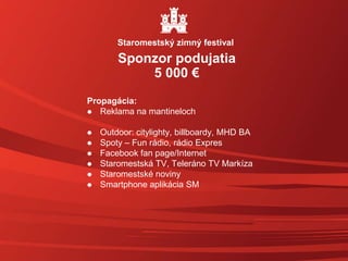 Propagácia:
 Reklama na mantineloch
 Outdoor: citylighty, billboardy, MHD BA
 Spoty – Fun rádio, rádio Expres
 Facebook fan page/Internet
 Staromestská TV, Teleráno TV Markíza
 Staromestské noviny
 Smartphone aplikácia SM
Sponzor podujatia
5 000 €
Staromestský zimný festival
 