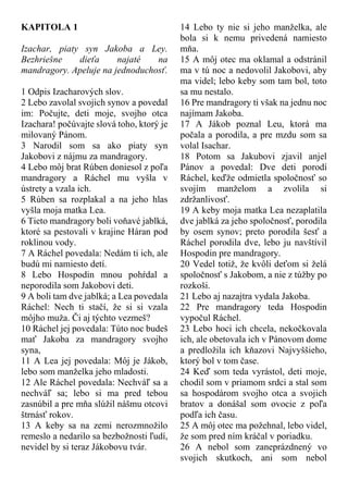 KAPITOLA 1
Izachar, piaty syn Jakoba a Ley.
Bezhriešne dieťa najaté na
mandragory. Apeluje na jednoduchosť.
1 Odpis Izacharových slov.
2 Lebo zavolal svojich synov a povedal
im: Počujte, deti moje, svojho otca
Izachara! počúvajte slová toho, ktorý je
milovaný Pánom.
3 Narodil som sa ako piaty syn
Jakobovi z nájmu za mandragory.
4 Lebo môj brat Rúben doniesol z poľa
mandragory a Ráchel mu vyšla v
ústrety a vzala ich.
5 Rúben sa rozplakal a na jeho hlas
vyšla moja matka Lea.
6 Tieto mandragory boli voňavé jablká,
ktoré sa pestovali v krajine Háran pod
roklinou vody.
7 A Ráchel povedala: Nedám ti ich, ale
budú mi namiesto detí.
8 Lebo Hospodin mnou pohŕdal a
neporodila som Jakobovi deti.
9 A boli tam dve jablká; a Lea povedala
Ráchel: Nech ti stačí, že si si vzala
môjho muža. Či aj týchto vezmeš?
10 Ráchel jej povedala: Túto noc budeš
mať Jakoba za mandragory svojho
syna,
11 A Lea jej povedala: Môj je Jákob,
lebo som manželka jeho mladosti.
12 Ale Ráchel povedala: Nechváľ sa a
nechváľ sa; lebo si ma pred tebou
zasnúbil a pre mňa slúžil nášmu otcovi
štrnásť rokov.
13 A keby sa na zemi nerozmnožilo
remeslo a nedarilo sa bezbožnosti ľudí,
nevidel by si teraz Jákobovu tvár.
14 Lebo ty nie si jeho manželka, ale
bola si k nemu privedená namiesto
mňa.
15 A môj otec ma oklamal a odstránil
ma v tú noc a nedovolil Jakobovi, aby
ma videl; lebo keby som tam bol, toto
sa mu nestalo.
16 Pre mandragory ti však na jednu noc
najímam Jakoba.
17 A Jákob poznal Leu, ktorá ma
počala a porodila, a pre mzdu som sa
volal Isachar.
18 Potom sa Jakubovi zjavil anjel
Pánov a povedal: Dve deti porodí
Ráchel, keďže odmietla spoločnosť so
svojím manželom a zvolila si
zdržanlivosť.
19 A keby moja matka Lea nezaplatila
dve jablká za jeho spoločnosť, porodila
by osem synov; preto porodila šesť a
Ráchel porodila dve, lebo ju navštívil
Hospodin pre mandragory.
20 Vedel totiž, že kvôli deťom si želá
spoločnosť s Jakobom, a nie z túžby po
rozkoši.
21 Lebo aj nazajtra vydala Jakoba.
22 Pre mandragory teda Hospodin
vypočul Ráchel.
23 Lebo hoci ich chcela, nekočkovala
ich, ale obetovala ich v Pánovom dome
a predložila ich kňazovi Najvyššieho,
ktorý bol v tom čase.
24 Keď som teda vyrástol, deti moje,
chodil som v priamom srdci a stal som
sa hospodárom svojho otca a svojich
bratov a donášal som ovocie z poľa
podľa ich času.
25 A môj otec ma požehnal, lebo videl,
že som pred ním kráčal v poriadku.
26 A nebol som zaneprázdnený vo
svojich skutkoch, ani som nebol
 
