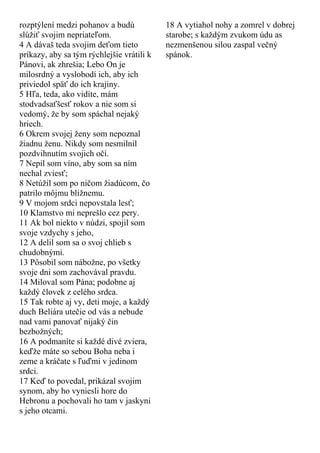 rozptýlení medzi pohanov a budú
slúžiť svojim nepriateľom.
4 A dávaš teda svojim deťom tieto
príkazy, aby sa tým rýchlejšie vrátili k
Pánovi, ak zhrešia; Lebo On je
milosrdný a vyslobodí ich, aby ich
priviedol späť do ich krajiny.
5 Hľa, teda, ako vidíte, mám
stodvadsaťšesť rokov a nie som si
vedomý, že by som spáchal nejaký
hriech.
6 Okrem svojej ženy som nepoznal
žiadnu ženu. Nikdy som nesmilnil
pozdvihnutím svojich očí.
7 Nepil som víno, aby som sa ním
nechal zviesť;
8 Netúžil som po ničom žiadúcom, čo
patrilo môjmu blížnemu.
9 V mojom srdci nepovstala lesť;
10 Klamstvo mi neprešlo cez pery.
11 Ak bol niekto v núdzi, spojil som
svoje vzdychy s jeho,
12 A delil som sa o svoj chlieb s
chudobnými.
13 Pôsobil som nábožne, po všetky
svoje dni som zachovával pravdu.
14 Miloval som Pána; podobne aj
každý človek z celého srdca.
15 Tak robte aj vy, deti moje, a každý
duch Beliára utečie od vás a nebude
nad vami panovať nijaký čin
bezbožných;
16 A podmaníte si každé divé zviera,
keďže máte so sebou Boha neba i
zeme a kráčate s ľuďmi v jedinom
srdci.
17 Keď to povedal, prikázal svojim
synom, aby ho vyniesli hore do
Hebronu a pochovali ho tam v jaskyni
s jeho otcami.
18 A vytiahol nohy a zomrel v dobrej
starobe; s každým zvukom údu as
nezmenšenou silou zaspal večný
spánok.
 
