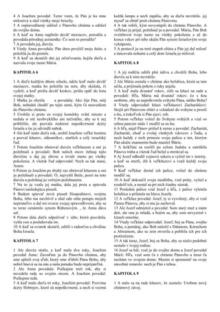 4 A Joachim povedal: Teraz viem, že Pán je ku mne
milostivý a sňal všetky moje hriechy.
5 A ospravedlnený odišiel z Pánovho chrámu a odišiel
do svojho domu.
6 A keď sa Anne naplnilo deväť mesiacov, porodila a
povedala pôrodnej asistentke: Čo som to porodila?
7 A povedala jej, dievča.
8 Vtedy Anna povedala: Pán dnes povýšil moju dušu; a
položila ju do postele.
9 A keď sa skončili dni jej očisťovania, kojila dieťa a
nazvala svoje meno Mária.
KAPITOLA 6
1 A dieťa každým dňom silnelo, takže keď malo deväť
mesiacov, matka ho položila na zem, aby skúšala, či
vydrží; a keď prešla deväť krokov, prišla opäť do lona
svojej matky.
2 Matka ju chytila ​ ​ a povedala: Ako žije Pán, môj
Boh, nebudeš chodiť po tejto zemi, kým ťa neuvediem
do Pánovho chrámu.
3 Urobila si preto zo svojej komôrky sväté miesto a
nedala si nič neobvyklého ani nečistého, aby sa k nej
priblížilo, ale pozvala niektoré nepoškvrnené dcéry
Izraela a tie ju odviedli nabok.
4 Ale keď malo dieťa rok, urobil Joachim veľkú hostinu
a pozval kňazov, zákonníkov, starších a celý izraelský
ľud.
5 Potom Joachim obetoval dievča veľkňazom a oni ju
požehnali a povedali: Boh našich otcov žehnaj tejto
dievčine a daj jej slávne a trvalé meno po všetky
pokolenia. A všetok ľud odpovedal: Nech sa tak stane,
Amen.
6 Potom ju Joachim po druhý raz obetoval kňazom a oni
ju požehnali a povedali: Ó, najvyšší Bože, pozri na toto
dievča a požehnaj ju večným požehnaním.
7 Na to ju vzala jej matka, dala jej prsia a spievala
Pánovi nasledujúcu pieseň.
8 Budem spievať novú pieseň Hospodinovi, svojmu
Bohu, lebo ma navštívil a sňal odo mňa potupu mojich
nepriateľov a dal mi ovocie svojej spravodlivosti, aby sa
to teraz oznámilo synom Rúbenovým. , že Anna dáva
sať.
9 Potom dala dieťa odpočívať v izbe, ktorú posvätila,
vyšla von a posluhovala im.
10 A keď sa sviatok skončil, odišli s radosťou a chváliac
Boha Izraela.
KAPITOLA 7
1 Ale dievča rástlo, a keď mala dva roky, Joachim
povedal Anne: Zaveďme ju do Pánovho chrámu, aby
sme splnili svoj sľub, ktorý sme sľúbili Pánu Bohu, aby
nebol hnevá sa na nás a naša ponuka bude neprijateľná.
2 Ale Anna povedala: Počkajme tretí rok, aby si
nevedela rady so svojím otcom. A Joachim povedal:
Počkajme teda.
3 A keď malo dieťa tri roky, Joachim povedal: Pozvime
dcéry Hebrejov, ktoré sú nepoškvrnené, a nech si vezmú
každá lampu a nech zapália, aby sa dieťa nevrátilo. jej
myseľ sa obráť proti chrámu Pánovmu.
4 A tak robili, kým nevystúpili do chrámu Pánovho. A
veľkňaz ju prijal, požehnal ju a povedal: Mária, Pán Boh
zveleboval tvoje meno na všetky pokolenia a až do
konca vekov pri tebe ukáže Pán synom Izraelovým svoje
vykúpenie,
5 A postavil ju na tretí stupeň oltára a Pán jej dal milosť
a tancovala nohami a celý dom Izraela ju miloval.
KAPITOLA 8
1 A jej rodičia odišli plní údivu a chválili Boha, lebo
dievča sa k nim nevrátilo.
2 Ale Mária zostala v chráme ako holubica, ktorá sa tam
učila, a prijímala pokrm z ruky anjela.
3 A keď mala dvanásť rokov, zišli sa kňazi na rade a
povedali: Hľa, Mária má dvanásť rokov; čo s ňou
urobíme, aby sa nepoškvrnila svätyňa Pána, nášho Boha?
4 Vtedy odpovedali kňazi veľkňazovi Zachariášovi:
Stojíš pri Pánovom oltári a vchádzaš do svätyne a prosíš
o ňu, a čokoľvek ti Pán zjaví, rob.
5 Potom veľkňaz vošiel do Svätyne svätých a vzal so
sebou pancier súdu 1 modlil sa za ňu;
6 A hľa, anjel Pánov prišiel k nemu a povedal: Zachariáš,
Zachariáš, choď a zvolaj všetkých vdovcov z ľudu, a
nech každý z nich prinesie svoju palicu a ten, ktorým
Pán ukáže znamením bude manžel Márie.
7 A krikľúni sa rozišli po celom Judsku a zatrúbila
Pánova trúba a všetok ľud bežal a stretával sa.
8 Aj Jozef odhodil vojnovú sekeru a vyšiel im v ústrety.
a keď sa stretli, išli k veľkňazovi a vzali každý svoju
palicu.
9 Keď veľkňaz dostal ich palice, vošiel do chrámu
modliť sa;
10 A keď dokončil svoju modlitbu, vzal prúty, vyšiel a
rozdelil ich, a nestal sa pri nich žiadny zázrak.
11 Poslednú palicu vzal Jozef a hľa, z palice vyletela
holubica a priletela na hlavu Jozefa.
12 A veľkňaz povedal: Jozef, ty si vyvolený, aby si vzal
Pannu Pánovu, aby si mu ju zachoval.
13 Ale Jozef odmietol a povedal: Som starý muž a mám
deti, ale ona je mladá, a bojím sa, aby som nevyzeral v
Izraeli smiešne.
14 Vtedy veľkňaz odpovedal: Jozef, boj sa Pána, svojho
Boha, a pamätaj, ako Boh naložil s Dátanom, Kórachom
a Abiramom, ako sa zem otvorila a pohltila ich pre ich
protirečenie.
15 A tak teraz, Jozef, boj sa Boha, aby sa niečo podobné
nestalo v tvojej rodine.
16 Jozef sa bál, vzal ju do svojho domu a Jozef povedal
Márii: Hľa, vzal som ťa z chrámu Pánovho a teraz ťa
nechám vo svojom dome; Musím si spomenúť na svoje
stavebné remeslo. nech je Pán s tebou.
KAPITOLA 9
1 A stalo sa na rade kňazov, že zaznelo: Urobme nový
chrámový závoj.
 