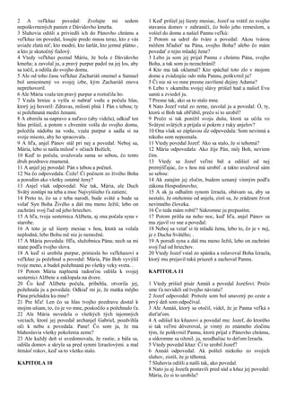 2 A veľkňaz povedal: Zvolajte mi sedem
nepoškvrnených panien z Dávidovho kmeňa.
3 Sluhovia odišli a priviedli ich do Pánovho chrámu a
veľkňaz im povedal, losujte predo mnou teraz, kto z vás
uviaže zlatú niť, kto modré, kto šarlát, kto jemné plátno ,
a kto je skutočný fialový.
4 Vtedy veľkňaz poznal Máriu, že bola z Dávidovho
kmeňa; a zavolal ju, a pravý purpur padol na jej los, aby
sa točil, a odišla do svojho domu.
5 Ale od toho času veľkňaz Zachariáš onemel a Samuel
bol umiestnený vo svojej izbe, kým Zachariáš znova
neprehovoril.
6 Ale Mária vzala ten pravý purpur a roztočila ho.
7 Vzala hrniec a vyšla si nabrať vodu a počula hlas,
ktorý jej hovoril: Zdravas, milosti plná 1 Pán s tebou; ty
si požehnaná medzi ženami.
8 A obzrela sa napravo a naľavo (aby videla), odkiaľ ten
hlas prišiel, a potom s chvením vošla do svojho domu,
položila nádobu na vodu, vzala purpur a sadla si na
svoje miesto, aby ho spracovala. .
9 A hľa, anjel Pánov stál pri nej a povedal: Neboj sa,
Mária, lebo si našla milosť v očiach Božích;
10 Keď to počula, uvažovala sama so sebou, čo tento
druh pozdravu znamená.
11 A anjel jej povedal: Pán s tebou a počneš.
12 Na čo odpovedala: Čože! Či počnem zo živého Boha
a porodím ako všetky ostatné ženy?
13 Anjel však odpovedal: Nie tak, Mária, ale Duch
Svätý zostúpi na teba a moc Najvyššieho ťa zatieni;
14 Preto to, čo sa z teba narodí, bude sväté a bude sa
volať Syn Boha Živého a dáš mu meno Ježiš; lebo on
zachráni svoj ľud od jeho hriechov.
15 A hľa, tvoja sesternica Alžbeta, aj ona počala syna v
starobe.
16 A toto je už šiesty mesiac s ňou, ktorá sa volala
neplodná; lebo Bohu nič nie je nemožné.
17 A Mária povedala: Hľa, služobnica Pána; nech sa mi
stane podľa tvojho slova.
18 A keď si urobila purpur, priniesla ho veľkňazovi a
veľkňaz ju požehnal a povedal: Mária, Pán Boh vyvýšil
tvoje meno, a budeš požehnaná po všetky veky sveta. .
19 Potom Mária naplnená radosťou odišla k svojej
sesternici Alžbete a zaklopala na dvere.
20 Čo keď Alžbeta počula, pribehla, otvorila jej,
požehnala ju a povedala: Odkiaľ mi je, že matka môjho
Pána prichádza ku mne?
21 Pre hľa! Len čo sa hlas tvojho pozdravu dostal k
mojim ušiam, to, čo je vo mne, poskočilo a požehnalo ťa.
22 Ale Mária nevedela o všetkých tých tajomných
veciach, ktoré jej povedal archanjel Gabriel, pozdvihla
oči k nebu a povedala: Pane! Čo som ja, že ma
blahoslavia všetky pokolenia zeme?
23 Ale každý deň si uvedomovala, že rastie, a bála sa,
odišla domov a skryla sa pred synmi Izraelovými. a mal
štrnásť rokov, keď sa to všetko stalo.
KAPITOLA 10
1 Keď prišiel jej šiesty mesiac, Jozef sa vrátil zo svojho
stavania domov v zahraničí, čo bolo jeho remeslom, a
vošiel do domu a našiel Pannu veľkú:
2 Potom sa udrel do tváre a povedal: Akou tvárou
môžem hľadieť na Pána, svojho Boha? alebo čo mám
povedať o tejto mladej žene?
3 Lebo ja som jej prijal Pannu z chrámu Pána, svojho
Boha, a tak som ju nezachránil!
4 Kto ma tak oklamal? Kto spáchal toto zlo v mojom
dome a zvádzajúc odo mňa Pannu, poškvrnil ju?
5 Či nie sú vo mne presne zavŕšené dejiny Adama?
6 Lebo v okamihu svojej slávy prišiel had a našiel Evu
samú a zviedol ju.
7 Presne tak, ako sa to stalo mne.
8 Nato Jozef vstal zo zeme, zavolal ju a povedal: Ó, ty,
ktorú si Boh tak obľúbil, prečo si to urobil?
9 Prečo si tak ponížil svoju dušu, ktorá sa učila vo
Svätyni svätých a prijala si pokrm z ruky anjelov?
10 Ona však so záplavou sĺz odpovedala: Som nevinná a
nikoho som nepoznala.
11 Vtedy povedal Jozef: Ako sa stalo, že si tehotná?
12 Mária odpovedala: Ako žije Pán, môj Boh, neviem
čím.
13 Vtedy sa Jozef veľmi bál a odišiel od nej
premýšľajúc, čo s ňou má urobiť. a takto uvažoval sám
so sebou:
14 Ak zatajím jej zločin, budem uznaný vinným podľa
zákona Hospodinovho;
15 A ak ju odhalím synom Izraela, obávam sa, aby sa
nestalo, že otehotnie od anjela, zistí sa, že zrádzam život
nevinného človeka.
16 Čo teda mám robiť? Súkromne ju prepustím.
17 Potom prišla na neho noc, keď hľa, anjel Pánov sa
mu zjavil vo sne a povedal:
18 Neboj sa vziať si tú mladú ženu, lebo to, čo je v nej,
je z Ducha Svätého; .
19 A porodí syna a dáš mu meno Ježiš, lebo on zachráni
svoj ľud od hriechov.
20 Vtedy Jozef vstal zo spánku a oslavoval Boha Izraela,
ktorý mu prejavil takú priazeň a zachoval Pannu.
KAPITOLA 11
1 Vtedy prišiel pisár Annáš a povedal Jozefovi: Prečo
sme ťa nevideli od tvojho návratu?
2 Jozef odpovedal: Pretože som bol unavený po ceste a
prvý deň som odpočíval.
3 Ale Annáš, ktorý sa otočil, videl, že je Panna veľká s
dieťaťom.
4 A odišiel ku kňazovi a povedal mu: Jozef, do ktorého
si tak veľmi dôveroval, je vinný zo známeho zločinu
tým, že poškvrnil Pannu, ktorú prijal z Pánovho chrámu,
a súkromne sa oženil. ju, neodhaliac to deťom Izraela.
5 Vtedy povedal kňaz: Či to urobil Jozef?
6 Annáš odpovedal: Ak pošleš niekoho zo svojich
sluhov, zistíš, že je těhotná.
7 Sluhovia odišli a našli tak, ako povedal.
8 Nato ju aj Jozefa postavili pred súd a kňaz jej povedal:
Mária, čo si to urobila?
 