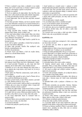 9 Prečo si pokoril svoju dušu a zabudol si na svojho
Boha, keď si bol vychovaný vo Svätyni svätých a prijal
si pokrm z rúk anjelov a počul si ich piesne?
10 Prečo si to urobil?
11 Na čo so záplavou sĺz odpovedala: Ako žije Pán, môj
Boh, som v jeho očiach nevinná, lebo nikoho nepoznám.
12 Vtedy povedal kňaz Jozefovi: Prečo si to urobil?
13 Jozef odpovedal: Ako že žije Pán, môj Boh, nestaral
som sa o ňu.
14 Ale kňaz povedal: Neklam, ale hovor pravdu! oženil
si sa s ňou súkromne a nezjavil si to synom Izraelovým a
ponížil si sa pod mocnú ruku Božiu, aby bolo požehnané
tvoje semeno.
15 A Jozef mlčal.
16 Vtedy povedal kňaz Jozefovi: Musíš vrátiť do
chrámu Pána, Panny, ktorý si odtiaľ vzal.
17 On však horko plakal a kňaz dodal: Dám vám obom
piť vodu Pánovu, 1 ktorá je na skúšku, a tak bude pred
vami odhalená vaša neprávosť.
18 Potom kňaz vzal vodu, napil Jozefa a poslal ho na
hornaté miesto.
19 A vrátil sa úplne v poriadku a všetok ľud sa čudoval,
že jeho vina nebola odhalená.
20 Kňaz teda povedal: Keďže Pán neobjavil vaše
hriechy, neodsudzujem vás.
21 Preto ich poslal preč.
22 Potom Jozef vzal Máriu a išiel do svojho domu,
radoval sa a chválil Boha Izraela.
KAPITOLA 12
1 A stalo sa, že vyšlo nariadenie od cisára Augusta, aby
boli zdanení všetci Židia, ktorí boli z Betlehema v Judei:
2 A Jozef povedal: Postarám sa, aby moje deti boli
zdanené, ale čo mám robiť s touto mladou ženou?
3 Hanbím sa za to, aby bola zdanená ako moja žena; a
ak ju zdaním ako svoju dcéru, celý Izrael vie, že nie je
mojou dcérou.
4 Keď príde čas Pánovho ustanovenia, nech urobí, čo
uzná za dobré.
5 A osedlal osla, posadil ju naň a Jozef a Šimon išli za
ňou a prišli do Betlehema na tri míle.
6 Vtedy sa Jozef otočil, uvidel Máriu smutnú a povedal
si v sebe: Možno ju bolí to, čo je v nej.
7 Ale keď sa znova otočil, videl ju smiať sa a povedal jej:
8 Mária, ako sa to stane, že niekedy vidím v tvojej tvári
smútok a niekedy smiech a radosť?
9 A Mária mu odpovedala: Vidím dvoch ľudí so svojimi
očami, jeden plače a smúti, druhý sa smeje a raduje sa.
10 A opäť išiel cez cestu a Mária povedala Jozefovi: Daj
ma dole z osla, lebo to, čo je vo mne, tlačí, aby vyšlo.
11 Ale Jozef odpovedal: Kam ťa vezmem? lebo to
miesto je púšť.
12 Potom Mária znova povedala Jozefovi: Daj ma dole,
lebo to, čo je vo mne, ma silne tlačí.
13 A Jozef ju dal dole.
14 Našiel tam jaskyňu a pustil ju do nej.
KAPITOLA 13
1 Jozef nechal ju a svojich synov v jaskyni a vyšiel
hľadať hebrejskú pôrodnú asistentku v dedine Betlehem.
2 Ale keď som išiel, povedal Jozef, pozrel som sa do
vzduchu a videl som užasnuté oblaky a vzdušné vtáctvo
zastavujúce sa uprostred letu.
3 A pozrel som sa dolu na zem a videl som prestretý stôl
a okolo neho sedeli pracujúci, ale ruky mali na stole a
nehýbali sa jesť.
4 Tí, čo mali mäso v ústach, nejedli.
5 Tí, čo dvíhali ruky k hlave, neťahali ich späť:
6 A tí, čo ich dvíhali k ústam, nič nevložili;
7 Ale všetky ich tváre boli upreté nahor.
8 A videl som, ako sa ovce rozpŕchli, a predsa ovce stáli.
9 A pastier zdvihol ruku, aby ich udrel, a jeho ruka
pokračovala hore.
10 A pozrel som sa na rieku a videl som deti s ústami
blízko vody, ako sa jej dotýkali, ale nepili.
KAPITOLA 14
1 Potom som uvidel ženu zostupovať z hôr a povedala
mi: Kam ideš, človeče?
2 A povedal som jej: Idem sa opýtať na hebrejskú
pôrodnú asistentku.
3 Odpovedala mi: Kde je žena, ktorá má porodiť?
4 Odpovedal som: V jaskyni a je mi zasnúbená.
5 Vtedy povedala pôrodná baba: Nie je to tvoja žena?
6 Jozef odpovedal: Je to Mária, ktorá bola vychovaná vo
Svätyni svätých, v dome Pánovom, a pripadla mi a nie je
mojou ženou, ale počala z Ducha Svätého.
7 Pôrodná asistentka povedala: Je to pravda?
8 Odpovedal: Poďte a uvidíte.
9 A pôrodná babica išla s ním a stála v jaskyni.
10 Jaskyňu zatienil jasný mrak a pôrodná babica
povedala: Dnes je moja duša zvelebená, lebo moje oči
videli prekvapivé veci a Izraelovi je prinesená spása.
11 Ale zrazu sa oblak stal veľkým svetlom v jaskyni,
takže ich oči nezniesli.
12 Svetlo však postupne ubúdalo, až sa objavilo dieťa a
salo z prsníka svojej matky Márie.
13 Pôrodná asistentka skríkla a povedala: Aký slávny je
tento deň, v ktorom moje oči videli tento neobyčajný
pohľad!
14 Pôrodná baba vyšla z jaskyne a Salome sa s ňou
stretla.
15 Pôrodná asistentka jej povedala: Salome, Salome,
poviem vám jednu najúžasnejšiu vec, ktorú som videla,
16 Panna porodila, čo je v rozpore s prirodzenosťou.
17 Na čo Salome odpovedala: Ako žije Pán, môj Boh,
ak nedostanem konkrétny dôkaz o tejto veci, neuverím,
že panna porodila.
18 Potom vošla Salome a pôrodná babica povedala:
Mária, ukáž sa, lebo o tebe vznikol veľký spor.
19 A Salome sa dočkala zadosťučinenia.
20 Jej ruka však vyschla a horko zastonala.
21 A povedal: Beda mi pre moju neprávosť; lebo som
pokúšal živého Boha a moja ruka je pripravená klesnúť.
22 Potom sa Salome modlila k Pánovi a povedala: Bože
mojich otcov, pamätaj na mňa, lebo som zo semena
Abraháma, Izáka a Jakuba.
 