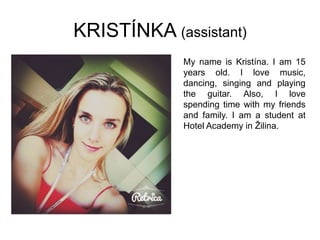 KRISTÍNKA (assistant)
My name is Kristína. I am 15
years old. I love music,
dancing, singing and playing
the guitar. Also, I love
spending time with my friends
and family. I am a student at
Hotel Academy in Žilina.
 