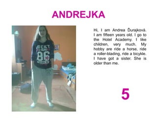 ANDREJKA
Hi, I am Andrea Ďurajková.
I am fifteen years old. I go to
the Hotel Academy. I like
children, very much. My
hobby are ride a horse, ride
a roller-blading, ride a bicykle.
I have got a sister. She is
older than me.
5
 