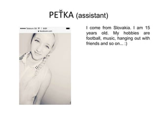 PEŤKA (assistant)
I come from Slovakia. I am 15
years old. My hobbies are
football, music, hanging out with
friends and so on... :)
 