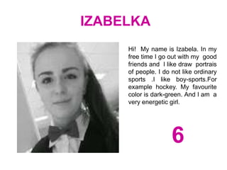 IZABELKA
Hi! My name is Izabela. In my
free time I go out with my good
friends and I like draw portrais
of people. I do not like ordinary
sports .I like boy-sports.For
example hockey. My favourite
color is dark-green. And I am a
very energetic girl.
6
 