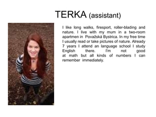TERKA (assistant)
I like long walks, firesport, roller-blading and
nature. I live with my mum in a two-room
apartmen in Považská Bystrica. In my free time
I usually read or take pictures of nature. Already
7 years I attend an language school I study
English there. I'm not good
at math but all kinds of numbers I can
remember immediately.
 