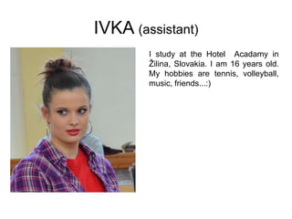 IVKA (assistant)
I study at the Hotel Acadamy in
Žilina, Slovakia. I am 16 years old.
My hobbies are tennis, volleyball,
music, friends...:)
 