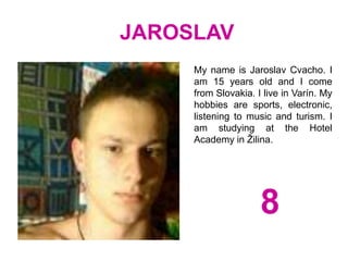 JAROSLAV
My name is Jaroslav Cvacho. I
am 15 years old and I come
from Slovakia. I live in Varín. My
hobbies are sports, electronic,
listening to music and turism. I
am studying at the Hotel
Academy in Žilina.
8
 