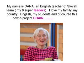 My name is DANA, an English teacher of Slovak
team ( my 8 super leaders). I love my family, my
country , English, my students and of course this
new e-project CHAIN...........
 