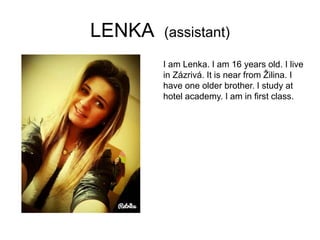 LENKA (assistant)
I am Lenka. I am 16 years old. I live
in Zázrivá. It is near from Žilina. I
have one older brother. I study at
hotel academy. I am in first class.
 