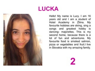 LUCKA
Hello! My name is Lucy. I am 16
years old and I am a student of
Hotel Academy in Žilina. My
favourite hobbies are skiing, sing a
songs and greatest hobby is
dancing- majorettes. This is my
second home, because there is a
lot of fun and adventures. My
favourite food is smoked salmon,
pizza or vegetables and fruit.I live
in Slovakia with my amazing family.
2
 