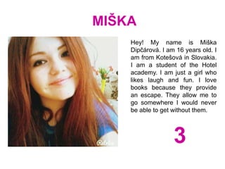MIŠKA
Hey! My name is Miška
Dipčárová. I am 16 years old. I
am from Kotešová in Slovakia.
I am a student of the Hotel
academy. I am just a girl who
likes laugh and fun. I love
books because they provide
an escape. They allow me to
go somewhere I would never
be able to get without them.
3
 