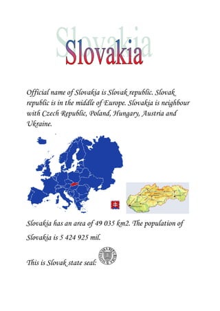                                   <br />Official name of Slovakia is Slovak republic. Slovak republic is in the middle of Europe. Slovakia is neighbour with Czech Republic, Poland, Hungary, Austria and Ukraine. <br /> <br />Slovakia has an area of 49 035 km2. The population of   <br />Slovakia is 5 424 925 mil.<br />This is Slovak state seal:  <br />This is Slovak state flag:  <br />This is Slovak state symbol: <br /> <br />Dunaj is the largest river and<br />Vah is the longest river in Slovakia<br /><- Dunaj and Vah -> <br />In Slovakia there are mountains. <br />The most popular are High Tatras. The tourists <br />Visit them.  <br /> High Tatras... <br />In Slovakia we have a lot of caves, castles, and interesting<br />sights. <br />In Slovakia we have 8 regions: Bratislava, Trnava,<br />Trencin, Nitra, Zilina, Banska Bystrica, Presov and <br />Kosice.  <br />Capital city of Slovakia is Bratislava. <br />This is Bratislava:<br />You can see in Bratislava: Bratislava Castle, a lot of <br />museums, zoo, New bridge and more and more...<br />The president of Slovak republic is Ivan Gasparovic.  This is he and his wife.<br />They live in Bratislava´s castle.  <br />This is it:<br />   <br />Slovak traditions...<br />Very important Slovak tradition is when somebody <br />important for example Queen Elizabeth 2.sc will come <br />Slovak  president will welcome her with a salt and a slice<br />of bread. <br />Slovak food...<br />The traditional Slovak food are ,,Bryndzove halusky,,.<br />And to the finish Slovak state song:<br />1. verse<br />Nad Tatrou sa blýska,<br />hromy divo bijú.<br />Zastavme ich bratia,<br />veď sa ony stratia,<br />Slováci ožijú.<br />2. verse<br />To Slovensko naše<br />posiaľ tvrdo spalo.<br />Ale blesky hromu<br />vzbudzujú ho k tomu,<br />aby sa prebralo.<br />3.verse<br />Ešte jedle rastú<br />na krivánskej strane<br />Kto jak Slovák cíti,<br />nech sa šable chytí,<br />a medzi nás stane.<br />4. verse<br />Už Slovensko vstáva,<br />putá si strháva.<br />Hej rodina milá<br />hodina odbila,<br />žije matka Sláva!<br /> <br />                                           So, this is my project <br />                                                                            Betty.<br />A nice project,Betty,I like it. 1*<br />