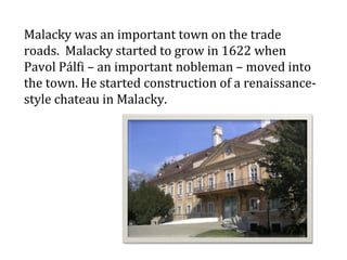 Malacky was an important town on the trade roads.  Malacky started to grow in 1622 when Pavol Pálfi – an important nobleman – moved into the town. He started construction of a renaissance-style chateau in Malacky.    