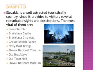  Slovakia is a well attracted touristically
 country, since it provides to visitors several
 remarkable sights and destinations. The most
 vital of them are:
    Blue Church
    Bratislava Castle
    Bratislava City Wall
    Grassalkovich Palace
    Novy Most Bridge
    Slovak National Theatre
    Old Bratislava
    Old Town Hall
    Slovak National Museum
 