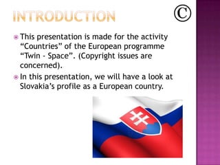  This presentation is made for the activity
  “Countries” of the European programme
  “Twin - Space”. (Copyright issues are
  concerned).
 In this presentation, we will have a look at
  Slovakia’s profile as a European country.
 