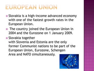  Slovakia is a high-income advanced economy
  with one of the fastest growth rates in the
  European Union.
 The country joined the European Union in
  2004 and the Eurozone on 1 January 2009.
 Slovakia together
  with Slovenia and Estonia are the only
  former Communist nations to be part of the
  European Union, Eurozone, Schengen
  Area and NATO simultaneously.
 