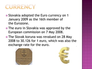  Slovakia adopted the Euro currency on 1
  January 2009 as the 16th member of
  the Eurozone.
 The euro in Slovakia was approved by the
  European commission on 7 May 2008.
 The Slovak koruna was revalued on 28 May
  2008 to 30.126 for 1 euro, which was also the
  exchange rate for the euro.
 
