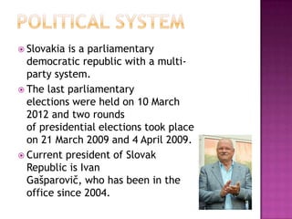  Slovakia  is a parliamentary
  democratic republic with a multi-
  party system.
 The last parliamentary
  elections were held on 10 March
  2012 and two rounds
  of presidential elections took place
  on 21 March 2009 and 4 April 2009.
 Current president of Slovak
  Republic is Ivan
  Gašparovič, who has been in the
  office since 2004.
 