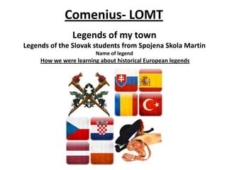 Legends of my town
Legends of the Slovak students from Spojena Skola Martin
Name of legend
How we were learning about historical European legends
Comenius- LOMT
 