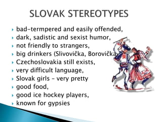  bad-termpered and easily offended,
 dark, sadistic and sexist humor,
 not friendly to strangers,
 big drinkers (Slivovička, Borovička)
 Czechoslovakia still exists,
 very difficult language,
 Slovak girls – very pretty
 good food,
 good ice hockey players,
 known for gypsies
 