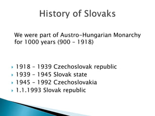  1918 – 1939 Czechoslovak republic
 1939 – 1945 Slovak state
 1945 – 1992 Czechoslovakia
 1.1.1993 Slovak republic
We were part of Austro-Hungarian Monarchy
for 1000 years (900 – 1918)
 