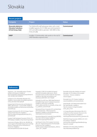 Slovakia
References
Dojčanová, L., 2011: Renewable energy in Slovakia:
problems and prospects. Available at:
http://europeandcis.undp.org/news/show/AEA42619-
F203-1EE9-BC5C3AA170C8DE7D
EurObserv’Er, 2013: Photovoltaic Barometer 2013.
Available at: www.energies-renouvelables.org/observ-
er/stat_baro/observ/baro-jdp9.pdf
European Bank for Reconstruction and Development
(EBRD), 2009: Romania – Country Proﬁle. Available at:
www.ebrdrenewables.com/sites/renew/countries/Rom
ania/proﬁle.aspx
European Commission (EC), 2013: EU Energy in Figures -
Statistical Pocket Book 2013. Available at:
http://ec.europa.eu/energy/publications/doc/2013_
pocketbook.pdf
European Small Hydropower Association (ESHA), 2011:
HYDI Database. Available at: http://streammap.esha.be/
Government of Slovakia, 2009: Act No. 309/2009 Coll.
on the Support of Renewable Energy Sources and High-
eﬃciency Cogeneration and on Amendments to
Certain Acts. Available at:
www.zakonypreludi.sk/zz/2009-309 (Slovak)
Hoogwijk, M., 2004: On the global and regional
potential of renewable energy sources. Utrecht:
Universiteit Utrecht, Faculteit Scheikunde. Dissertation.
Available at: http://igitur-archive.library.uu.nl/
dissertations/2004-0309-123617/full.pdf
Hoogwiijk, M. andW. Graus, 2008: Global Potential of
Renewable Energy Sources: A Literature Assessment.
Available at: www.ecofys.com/ﬁles/ﬁles
/report_global_potential_of_renewable_energy_sourc
es_a_literature_assessment.pdf
International Finance Corporation (IFC) andWorld Bank,
2014: Doing Business – Measuring Business
Regulations. Available at: www.doingbusiness.org
/data/exploreeconomies/slovakia/
International Network for Sustainable Energy (INFORSE),
2010:Vision 2050 for Slovakia. Available at:
www.inforse.org/europe/VisionSK.htm
Joint Research Centre of the European Commission
(JRC), 2011:Technical Assessment of the Renewable
Energy Action Plans. Available at:
http://ec.europa.eu/dgs/jrc/downloads/jrc_reference
_report_2011_reap.pdf
Renewable energy policy database and support
(ResLegal), 2013: An initiative of the European
Commission – Romania. Available at:
www.res-legal.eu
Renewable Facts, 2013: Slovakia. Available at:
www.renewablefacts.com/country/slovakia
Slovak Republic, 2010: National Renewable Action
Plan Slovak Republic. Available at:
http://ec.europa.eu/ energy/renewables/
action_plan_en.htm
U.S. Energy Information Administration (EIA), 2013:
Levelized Cost of New Generation Resources in the
Annual Energy Outlook 2013. Available at:
www.eia.gov/forecasts/aeo/electricity_generation.cfm
WorldWind Energy Association (WWEA), 2013: 2012
Annual Report. Available at:
www.wwindea.org/webimages/WorldWindEnergy
Report2012_ﬁnal.pdf
World Bank, 2014: Data Catalog. Available at:
http://datacatalog.worldbank.org/
Recent projects
Company Project Status
Slovenské elektrárne
(Slovakia) Subsidiary
of Enel Group, Italy)
The Dobšiná III small hydropower plant, with a total
installed capacity of 0.315 MW, was commissioned in
2013 and will be able to generate 1,485 MWh of elec-
tricity annually.
Commissioned
UNDP Installed 170 photovoltaic solar panels on the roof of
UNDP Bratislava regional centre.
Commissioned
 