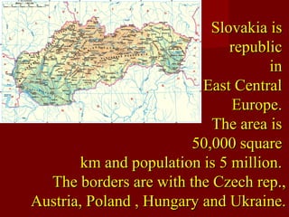 Slovakia isSlovakia is
republicrepublic
inin
East CentralEast Central
Europe.Europe.
The area isThe area is
50,000 square50,000 square
km and population is 5 million.km and population is 5 million.
The borders are with the Czech rep.,The borders are with the Czech rep.,
Austria, Poland , Hungary and Ukraine.Austria, Poland , Hungary and Ukraine.
 