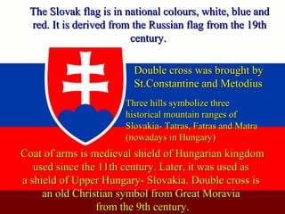 The Slovak flag is in national colours, white, blue andThe Slovak flag is in national colours, white, blue and
red. It is derived from the Russian flag from the 19thred. It is derived from the Russian flag from the 19th
century.century.
Coat of arms is medieval shield of Hungarian kingdomCoat of arms is medieval shield of Hungarian kingdom
used since the 11th century. Later, it was used asused since the 11th century. Later, it was used as
a shield of Upper Hungary- Slovakia. Double cross isa shield of Upper Hungary- Slovakia. Double cross is
an old Christian symbol from Great Moraviaan old Christian symbol from Great Moravia
from the 9th century.from the 9th century.
Double cross was brought byDouble cross was brought by
St.Constantine and MetodiusSt.Constantine and Metodius
Three hills symbolize threeThree hills symbolize three
historical mountain ranges ofhistorical mountain ranges of
Slovakia- Tatras, Fatras and MatraSlovakia- Tatras, Fatras and Matra
(nowadays in Hungary)(nowadays in Hungary)
 