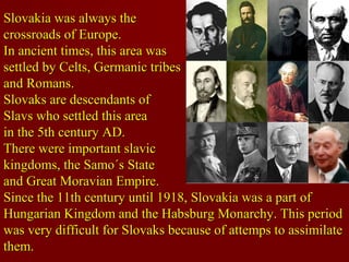Slovakia was always theSlovakia was always the
crossroads of Europe.crossroads of Europe.
In ancient times, this area wasIn ancient times, this area was
settled by Celts, Germanic tribessettled by Celts, Germanic tribes
and Romans.and Romans.
Slovaks are descendants ofSlovaks are descendants of
Slavs who settled this areaSlavs who settled this area
in the 5th century AD.in the 5th century AD.
There were important slavicThere were important slavic
kingdoms, the Samo´s Statekingdoms, the Samo´s State
and Great Moravian Empire.and Great Moravian Empire.
Since the 11th century until 1918, Slovakia was a part ofSince the 11th century until 1918, Slovakia was a part of
Hungarian Kingdom and the Habsburg Monarchy. This periodHungarian Kingdom and the Habsburg Monarchy. This period
was very difficult for Slovaks because of attemps to assimilatewas very difficult for Slovaks because of attemps to assimilate
them.them.
 