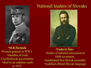 National leaders of SlovaksNational leaders of Slovaks
•M.R.ŠtefánikM.R.Štefánik
•French general in WW IFrench general in WW I
•member of exilemember of exile
Czechoslovak governmentCzechoslovak government
•died in an airplane crashdied in an airplane crash
in 1919in 1919
•Ľudovít ŠtúrĽudovít Štúr
•leader of national movement inleader of national movement in
1848 revolution1848 revolution
•established first Slovak assemblyestablished first Slovak assembly
•codified official Slovak languagecodified official Slovak language
 