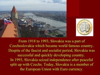 From 1918 to 1993, Slovakia was a part ofFrom 1918 to 1993, Slovakia was a part of
Czechoslovakia which became world famous country.Czechoslovakia which became world famous country.
Despite of the fascist and socialist period, Slovakia wasDespite of the fascist and socialist period, Slovakia was
successful and quickly developing country.successful and quickly developing country.
In 1993, Slovakia seized independence after peacefulIn 1993, Slovakia seized independence after peaceful
split up with Czechs. Today, Slovakia is a member ofsplit up with Czechs. Today, Slovakia is a member of
the European Union with Euro currency.the European Union with Euro currency.
 
