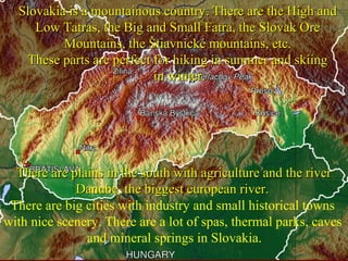 There are plains in the south with agriculture and the riverThere are plains in the south with agriculture and the river
Danube, the biggest european river.Danube, the biggest european river.
Slovakia is a mountainous country. There are the High andSlovakia is a mountainous country. There are the High and
Low Tatras, the Big and Small Fatra, the Slovak OreLow Tatras, the Big and Small Fatra, the Slovak Ore
Mountains, the Štiavnické mountains, etc.Mountains, the Štiavnické mountains, etc.
These parts are perfect for hiking in summer and skiingThese parts are perfect for hiking in summer and skiing
in winter.in winter.
There are big cities with industry and small historical towns
with nice scenery. There are a lot of spas, thermal parks, caves
and mineral springs in Slovakia.
 