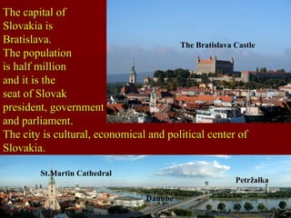 The capital ofThe capital of
Slovakia isSlovakia is
Bratislava.Bratislava.
The populationThe population
is half millionis half million
and it is theand it is the
seat of Slovakseat of Slovak
president, governmentpresident, government
and parliament.and parliament.
The city is cultural, economical and political center ofThe city is cultural, economical and political center of
Slovakia.Slovakia.
St.Martin Cathedral
The Bratislava Castle
Danube
Petržalka
 