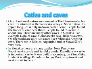  One of national nature monument is The Demänovska Ice
cave. It’s situated in Demänovska valley in Short Tatras. It’s
1750m long. Ice is only in down parts of cave. People found
the bones of cave bear there. People found this cave in
about 1710. There are many other caves in Slovakia. For
example Domica cave, Gombasecka cave, Belianska cave...
On the world are only two caves like Ochtinska Aragonit
cave. There are in Mexico, Argentine and in Slovakia. It’s
vary nice.
 In Slovakia there are many castles. Near Presov are
Kapušiansky castle and Šarišsky castle. Kapušiansky castle
is important castle. It was built in 13century, on Zámočisko.
Under it is village Kapušany. In 1715 Prešov capture it and
next it start to beruin
 