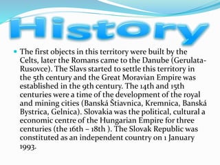  The first objects in this territory were built by the
Celts, later the Romans came to the Danube (Gerulata-
Rusovce). The Slavs started to settle this territory in
the 5th century and the Great Moravian Empire was
established in the 9th century. The 14th and 15th
centuries were a time of the development of the royal
and mining cities (Banská Štiavnica, Kremnica, Banská
Bystrica, Gelnica). Slovakia was the political, cultural a
economic centre of the Hungarian Empire for three
centuries (the 16th – 18th ). The Slovak Republic was
constituted as an independent country on 1 January
1993.
 