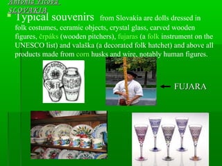  Typical souvenirs from Slovakia are dolls dressed in
folk costumes, ceramic objects, crystal glass, carved wooden
figures, črpáks (wooden pitchers), fujaras (a folk instrument on the
UNESCO list) and valaška (a decorated folk hatchet) and above all
products made from corn husks and wire, notably human figures.
Antónia FicováAntónia Ficová
SLOVAKIASLOVAKIA
FUJARAFUJARA
 