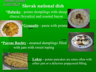 Slovak national dish
Antónia FicováAntónia Ficová
SLOVAKIASLOVAKIA
Halusky - potato dumplings with sheep
cheese (bryndza) and roasted bacon
Granadír - pasta with potato
Parene Buchty - steamed dumplings filled
with jam with sweet toping
Lokse – potato pancakes are eaten often with
either jam or a delicious poppyseed filling.
 