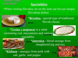 Antónia FicováAntónia Ficová
SLOVAKIASLOVAKIA Specialities
When visiting Slovakia, be on the look out for our unique
Slovakian dishes:
Bryndza - special type of traditional
Slovak cheese
Treska v majoneze is a salad
containing cod, mayonnaise and various
vegetables
Jaternica - blood sausage from
slaughtered pig and rice
Klobasa - sausages from pork with
salt, garlic and pepper
 