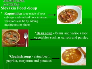 Slovakia Food -Soup
 Kapustnica soup made of sour
cabbage and smoked pork sausage,
variations can be by adding
mushrooms or plums
Antónia FicováAntónia Ficová
SLOVAKIASLOVAKIA
Bean soup - beans and various root
vegetables such as carrots and parsley
Goulash soup - using beef,
paprika, marjoram and potatoes
 