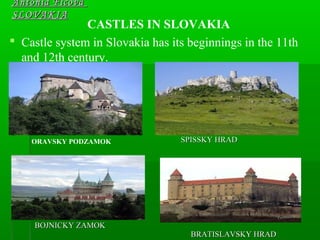 CASTLES IN SLOVAKIA
 Castle system in Slovakia has its beginnings in the 11th
and 12th century.
Antónia FicováAntónia Ficová
SLOVAKIASLOVAKIA
ORAVSKY PODZAMOK SPISSKY HRADSPISSKY HRAD
BOJNICKY ZAMOKBOJNICKY ZAMOK
BRATISLAVSKY HRADBRATISLAVSKY HRAD
 