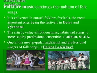 Folklore music continues the tradition of folk
songs.
 It is enlivened in annual folklore festivals, the most
important ones being the festivals in Detva and
Východná.
 The artistic value of folk customs, habits and songs is
increased by professional ensembles /Lúčnica, SĽUK/
 One of the most popular traditional and professional
singers of folk songs is Darina Laščiaková.
Antónia FicováAntónia Ficová
SLOVAKIASLOVAKIA
 