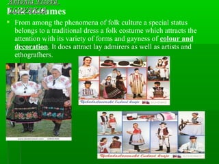 Folk costumes
 From among the phenomena of folk culture a special status
belongs to a traditional dress a folk costume which attracts the
attention with its variety of forms and gayness of colour and
decoration. It does attract lay admirers as well as artists and
ethografhers.
Antónia FicováAntónia Ficová
SLOVAKIASLOVAKIA
 