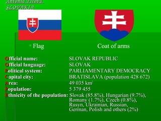 Antónia FicováAntónia Ficová
SLOVAKIASLOVAKIA
 Flag Coat of arms
OOfficial name:fficial name: SSLOVAK REPUBLICLOVAK REPUBLIC
OOfficial language:fficial language: SSLOVAKLOVAK
PPolitical system:olitical system: PARLIAMENTARY DEMOCRACYPARLIAMENTARY DEMOCRACY
CCapital city:apital city: BBRATISLAVARATISLAVA (population 428 672)(population 428 672)
AArea:rea: 49 035 km49 035 km22
PPopulation:opulation: 5 379 4555 379 455
EEthnicity of the population:thnicity of the population: Slovak (85.8%), HungarianSlovak (85.8%), Hungarian (9.7%),(9.7%),
Romany (1.7%),Romany (1.7%), CCzech (0.8%),zech (0.8%),
Rusyn,Rusyn, Ukrainian, Russian,Ukrainian, Russian,
German, Polish and othersGerman, Polish and others (2%)(2%)
 